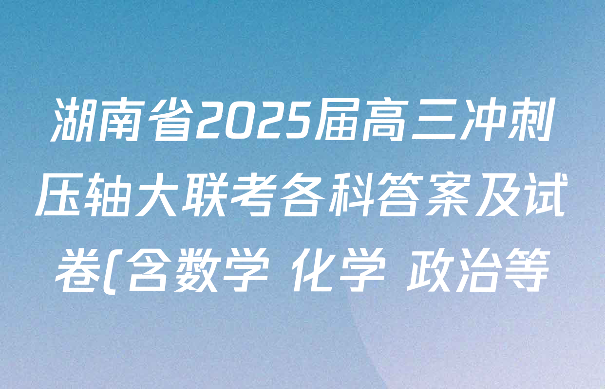 湖南省2025届高三冲刺压轴大联考各科答案及试卷(含数学 化学 政治等) 湖南省2025届高三冲刺压轴大联考各科答案及试卷(含数学 化学 政治等)